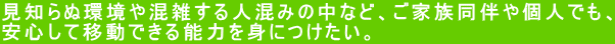 見知らぬ環境や混雑する人混みの中など、ご家族同伴や個人でも、 安心して移動できる能力を身につけたい。