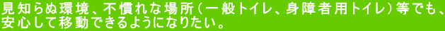 見知らぬ環境、不慣れな場所（一般トイレ、身障者用トイレ）等でも、 安心して移動できるようになりたい。